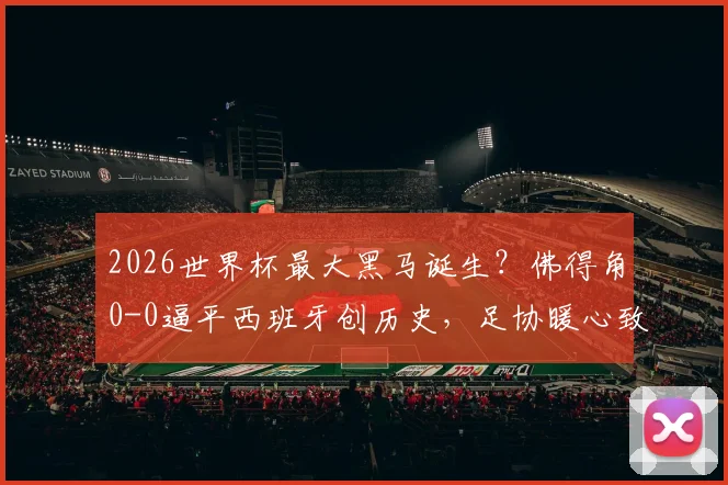 2026世界杯最大黑马诞生？佛得角0-0逼平西班牙创历史，足协暖心致谢成典范
