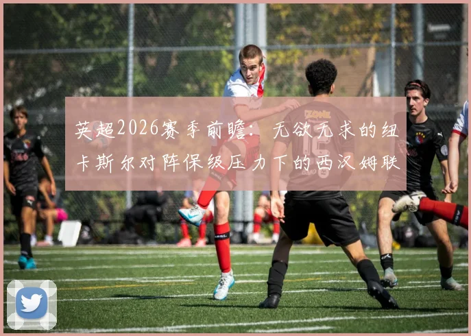 英超2026赛季前瞻:无欲无求的纽卡斯尔对阵保级压力下的西汉姆联,铁锤帮已失主动权