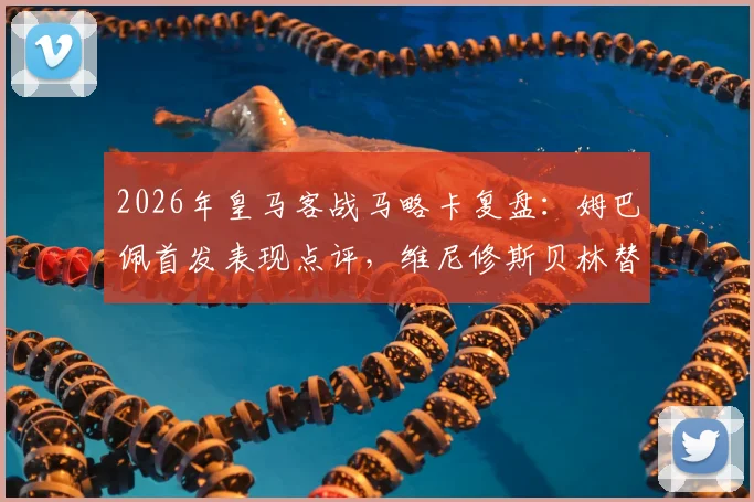 2026年皇马客战马略卡复盘：姆巴佩首发表现点评，维尼修斯贝林替补原因解析
