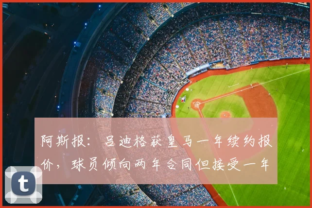 阿斯报:吕迪格获皇马一年续约报价,球员倾向两年合同但接受一年方案,合同至2026