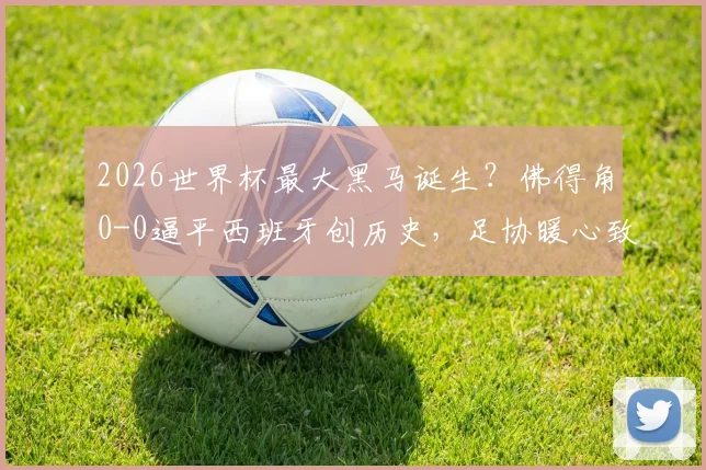 2026世界杯最大黑马诞生?佛得角0-0逼平西班牙创历史,足协暖心致谢成典范