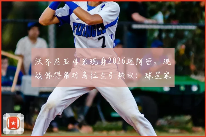 沃齐尼亚母亲现身2026迈阿密,观战佛得角对乌拉圭引热议:球星家属的现场支持意味着什么?