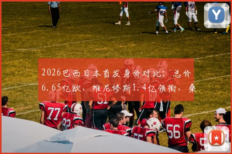 2026巴西日本首发身价对比:总价6.65亿欧,维尼修斯1.4亿领衔,桑巴军团超日本3倍