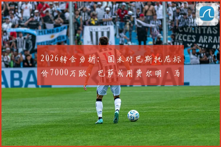 2026转会分析:国米对巴斯托尼标价7000万欧,巴萨或用费尔明·马丁交换,这笔交易划算吗?最新动态解读