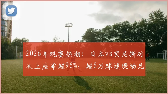 2026年观赛热潮：日本vs突尼斯对决上座率超95%，超5万球迷现场见证背后原因解析