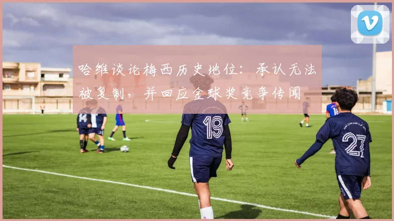 哈维谈论梅西历史地位:承认无法被复制,并回应金球奖竞争传闻