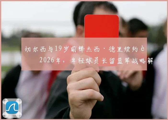 切尔西与19岁前锋杰西·德里续约至2026年，年轻球员长留蓝军战略解析及未来展望