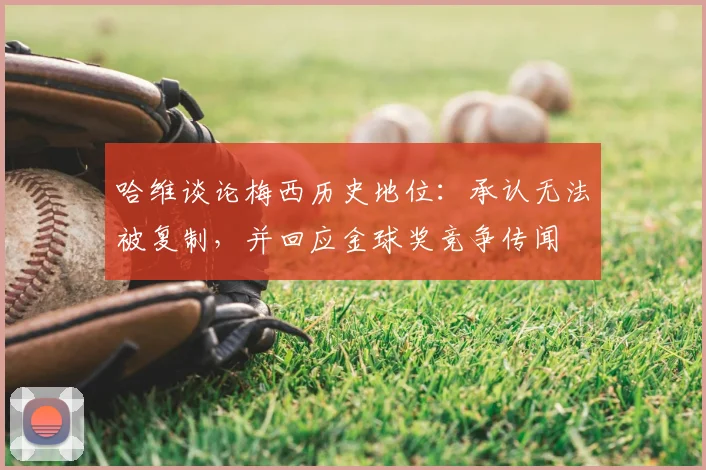 哈维谈论梅西历史地位：承认无法被复制，并回应金球奖竞争传闻