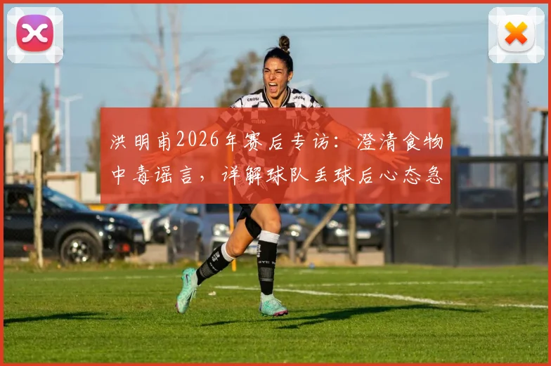 洪明甫2026年赛后专访：澄清食物中毒谣言，详解球队丢球后心态急躁的深层原因与调整策略