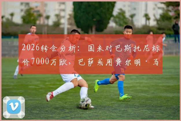 2026转会分析：国米对巴斯托尼标价7000万欧，巴萨或用费尔明·马丁交换，这笔交易划算吗？最新动态解读