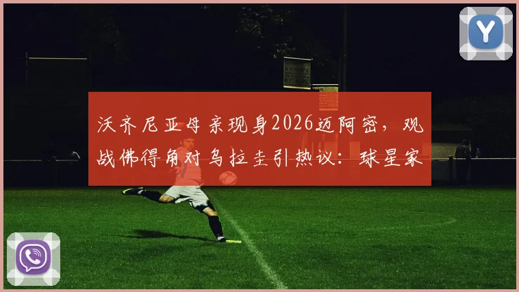 沃齐尼亚母亲现身2026迈阿密，观战佛得角对乌拉圭引热议：球星家属的现场支持意味着什么？