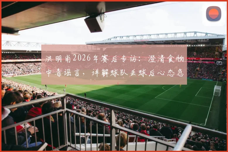 洪明甫2026年赛后专访:澄清食物中毒谣言,详解球队丢球后心态急躁的深层原因与调整策略