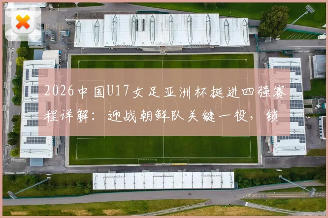2026中国U17女足亚洲杯挺进四强赛程详解:迎战朝鲜队关键一役,锁定世少赛资格全纪录