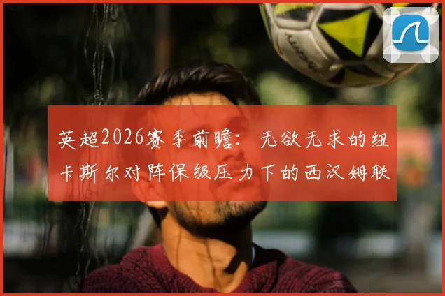 英超2026赛季前瞻：无欲无求的纽卡斯尔对阵保级压力下的西汉姆联，铁锤帮已失主动权