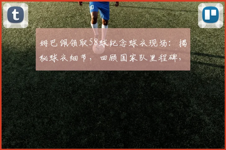 姆巴佩领取58球纪念球衣现场：揭秘球衣细节，回顾国家队里程碑，目标直指历史射手王