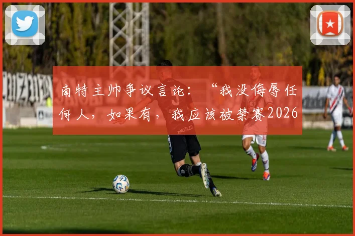 南特主帅争议言论：“我没侮辱任何人，如果有，我应该被禁赛2026年”，完整事件梳理与法甲规则解读