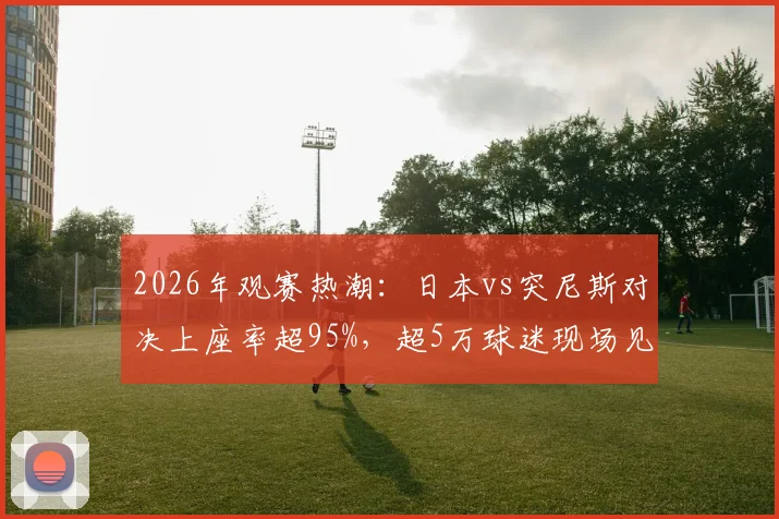 2026年观赛热潮:日本vs突尼斯对决上座率超95%,超5万球迷现场见证背后原因解析