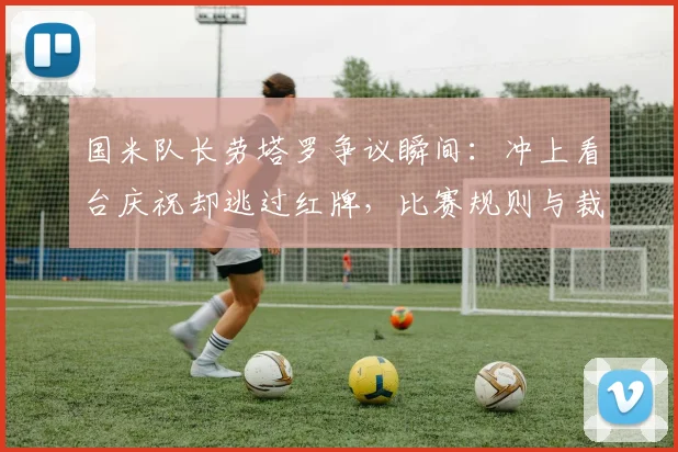 国米队长劳塔罗争议瞬间：冲上看台庆祝却逃过红牌，比赛规则与裁判尺度引热议