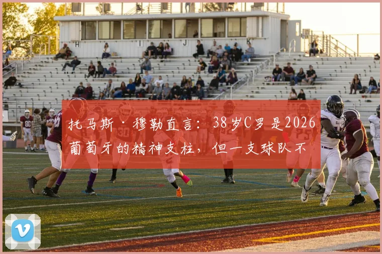 托马斯·穆勒直言：38岁C罗是2026葡萄牙的精神支柱，但一支球队不能仅依赖超级巨星