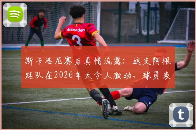 斯卡洛尼赛后真情流露：这支阿根廷队在2026年太令人激动，球员表现无可挑剔