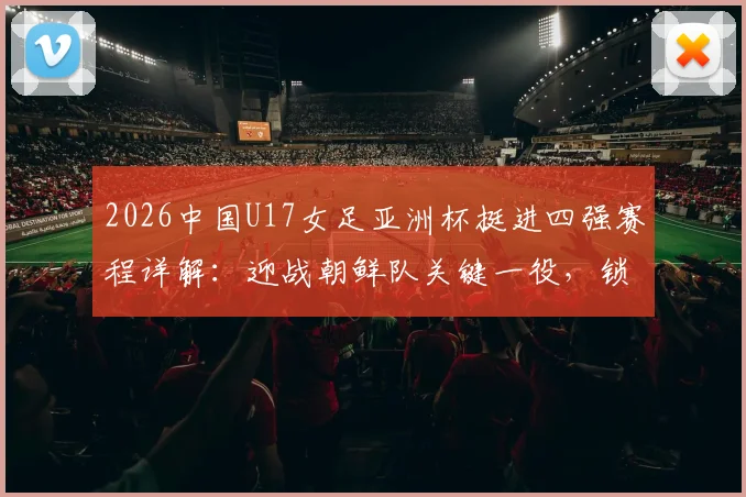 2026中国U17女足亚洲杯挺进四强赛程详解：迎战朝鲜队关键一役，锁定世少赛资格全纪录