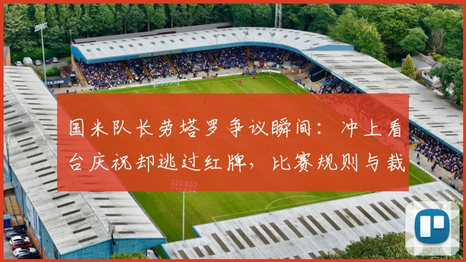 国米队长劳塔罗争议瞬间：冲上看台庆祝却逃过红牌，比赛规则与裁判尺度引热议